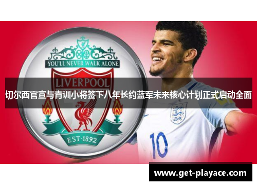 切尔西官宣与青训小将签下八年长约蓝军未来核心计划正式启动全面